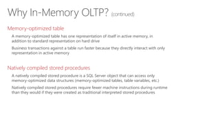 Why In-Memory OLTP? (continued)
Memory-optimized table
A memory-optimized table has one representation of itself in active memory, in
addition to standard representation on hard drive
Business transactions against a table run faster because they directly interact with only
representation in active memory
Natively compiled stored procedures
A natively compiled stored procedure is a SQL Server object that can access only
memory-optimized data structures (memory-optimized tables, table variables, etc.)
Natively compiled stored procedures require fewer machine instructions during runtime
than they would if they were created as traditional interpreted stored procedures
 