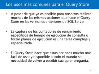 Los usos más comunes para el Query Store
10
• A pesar de que ya es posible para nosotros realizar
muchas de las mismas acciones que hace el Query
Store en las versiones anteriores de SQL Server
• La captura de los contadores de rendimiento
específicos de tiempo de ejecución de consulta o
forzar planes de ejecución es una tarea compleja y
especializada.
• El Query Store hace que estas acciones mucho más
fácil de usar y disponible a todo el mundo sin
necesidad de volver a escribir cualquier pregunta.
 