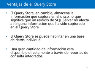 Ventajas de el Query Store
12
• El Query Store, en cambio, almacena la
información que captura en el disco, lo que
significa que un reinicio de SQL Server no afecta
a ninguna información que ha sido capturado
en el Query Store
• El Query Store se puede habilitar en una base
de datos individual
• Una gran cantidad de información está
disponible directamente a través de reportes de
consulta integrados
 
