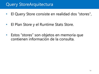 Query StoreArquitectura
14
• El Query Store consiste en realidad dos “stores",
• El Plan Store y el Runtime Stats Store.
• Estos “stores” son objetos en memoria que
contienen información de la consulta.
 