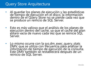 Query Store Arquitectura
dieciséis
• Al guardar los planes de ejecución y las estadísticas
de tiempo de ejecución en el disco, la información
dentro de el Query Store no se pierde cada vez que
se produce un reinicio de SQL Server.
• Esto es más valioso que el análisis de los planes de
ejecución dentro del caché, ya que el caché del plan
estará vacía de nuevo cada vez que se reinicie SQL
Server.
• Lo mismo ocurre con la sys.dm_exec_query_stats
DMV, que se utiliza con frecuencia para analizar la
información de tiempo de ejecución de la consulta.
Este DMV también se restablecerá después de un
reinicio de SQL Server.
 