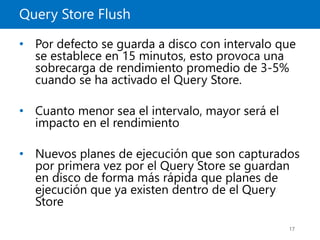 Query Store Flush
17
• Por defecto se guarda a disco con intervalo que
se establece en 15 minutos, esto provoca una
sobrecarga de rendimiento promedio de 3-5%
cuando se ha activado el Query Store.
• Cuanto menor sea el intervalo, mayor será el
impacto en el rendimiento
• Nuevos planes de ejecución que son capturados
por primera vez por el Query Store se guardan
en disco de forma más rápida que planes de
ejecución que ya existen dentro de el Query
Store
 