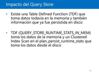 Impacto del Query Store
18
• Existe una Table Defined Function (TDF) que
toma datos todavía en la memoria y también
información que ya fue persistida en disco
• TDF (QUERY_STORE_RUNTIME_STATS_IN_MEM)
toma los datos de la memoria y un Clustered
Index Scan en el plan_persist_runtime_stats que
toma los datos desde el disco
 