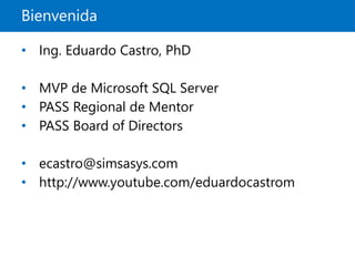 Bienvenida
• Ing. Eduardo Castro, PhD
• MVP de Microsoft SQL Server
• PASS Regional de Mentor
• PASS Board of Directors
• ecastro@simsasys.com
• http://www.youtube.com/eduardocastrom
 