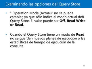 Examinando las opciones del Query Store
22
• " Operation Mode (Actual)” no se puede
cambiar, ya que sólo indica el modo actual deñ
Query Store. El valor puede ser Off, Read Write
or Read.
• Cuando el Query Store tiene un modo de Read
no se guardan nuevos planes de ejecución o las
estadísticas de tiempo de ejecución de la
consulta.
 