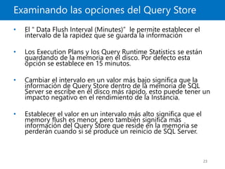 Examinando las opciones del Query Store
23
• El " Data Flush Interval (Minutes)” le permite establecer el
intervalo de la rapidez que se guarda la información
• Los Execution Plans y los Query Runtime Statistics se están
guardando de la memoria en el disco. Por defecto esta
opción se establece en 15 minutos.
• Cambiar el intervalo en un valor más bajo significa que la
información de Query Store dentro de la memoria de SQL
Server se escribe en el disco más rápido, esto puede tener un
impacto negativo en el rendimiento de la Instancia.
• Establecer el valor en un intervalo más alto significa que el
memory flush es menor, pero también significa más
información del Query Store que reside en la memoria se
perderán cuando si se produce un reinicio de SQL Server.
 