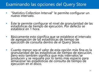 Examinando las opciones del Query Store
24
• “Statistics Collection Interval" le permite configurar un
nuevo intervalo.
• Éste le permite configurar el nivel de granularidad de las
estadísticas de tiempo de ejecución. Por defecto se
establece en 1 hora.
• Básicamente esto significa que se establece el intervalo
de agregación de las estadísticas de tiempo de
ejecución de consulta dentro de el Query Store.
• Cuanto menor sea el valor de esta opción más fina es la
granularidad de las estadísticas de tiempo de ejecución,
pero esto también significa que más intervalos se
producen y se requiere por lo tanto más espacio para
almacenar las estadísticas de consulta de tiempo de
ejecución en el disco.
 