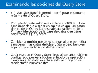Examinando las opciones del Query Store
25
• El " Max Size (MB)” le permite configurar el tamaño
máximo de el Query Store.
• Por defecto, este valor se establece en 100 MB. Una
cosa importante a tener en cuenta es que los datos
dentro de el Query Store se almacena dentro de la
Primary File Group de la base de datos que tiene
habilitada el Query Store.
• Cambiar la opción por un valor más alto le permitirá
almacenar más datos del Query Store pero también
significa que su base de datos crecerá.
• Cada vez que el Query Store llega al tamaño máximo
configurado por esta opción el modo de operación
cambiará automáticamente a sólo lectura y no se
recolectarán nuevos datos.
 