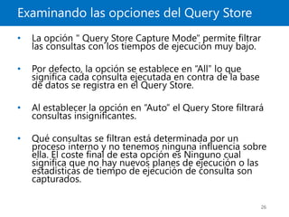 Examinando las opciones del Query Store
26
• La opción " Query Store Capture Mode" permite filtrar
las consultas con los tiempos de ejecución muy bajo.
• Por defecto, la opción se establece en “All” lo que
significa cada consulta ejecutada en contra de la base
de datos se registra en el Query Store.
• Al establecer la opción en “Auto” el Query Store filtrará
consultas insignificantes.
• Qué consultas se filtran está determinada por un
proceso interno y no tenemos ninguna influencia sobre
ella. El coste final de esta opción es Ninguno cual
significa que no hay nuevos planes de ejecución o las
estadísticas de tiempo de ejecución de consulta son
capturados.
 
