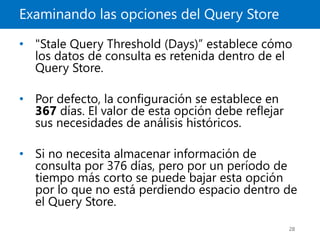 Examinando las opciones del Query Store
28
• "Stale Query Threshold (Days)” establece cómo
los datos de consulta es retenida dentro de el
Query Store.
• Por defecto, la configuración se establece en
367 días. El valor de esta opción debe reflejar
sus necesidades de análisis históricos.
• Si no necesita almacenar información de
consulta por 376 días, pero por un período de
tiempo más corto se puede bajar esta opción
por lo que no está perdiendo espacio dentro de
el Query Store.
 