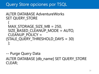 Query Store opciones por TSQL
31
ALTER DATABASE AdventureWorks
SET QUERY_STORE
(
MAX_STORAGE_SIZE_MB = 250,
SIZE_BASED_CLEANUP_MODE = AUTO,
CLEANUP_POLICY =
(STALE_QUERY_THRESHOLD_DAYS = 30)
);
-- Purge Query Data
ALTER DATABASE [db_name] SET QUERY_STORE
CLEAR;
 
