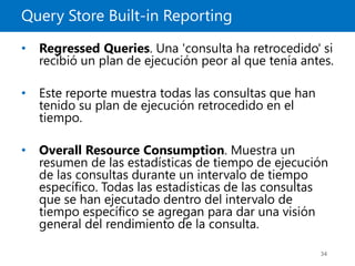 Query Store Built-in Reporting
34
• Regressed Queries. Una 'consulta ha retrocedido' si
recibió un plan de ejecución peor al que tenía antes.
• Este reporte muestra todas las consultas que han
tenido su plan de ejecución retrocedido en el
tiempo.
• Overall Resource Consumption. Muestra un
resumen de las estadísticas de tiempo de ejecución
de las consultas durante un intervalo de tiempo
específico. Todas las estadísticas de las consultas
que se han ejecutado dentro del intervalo de
tiempo específico se agregan para dar una visión
general del rendimiento de la consulta.
 