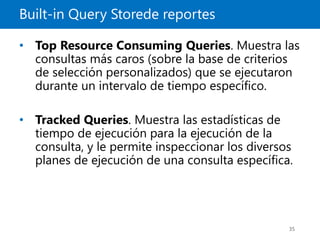 Built-in Query Storede reportes
35
• Top Resource Consuming Queries. Muestra las
consultas más caros (sobre la base de criterios
de selección personalizados) que se ejecutaron
durante un intervalo de tiempo específico.
• Tracked Queries. Muestra las estadísticas de
tiempo de ejecución para la ejecución de la
consulta, y le permite inspeccionar los diversos
planes de ejecución de una consulta específica.
 