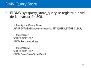 DMV Query Store
40
• El DMV sys.query_store_query se registra a nivel
de la instrucción SQL.
-- Empty the Query Store
ALTER DATABASE AdventureWorks SET QUERY_STORE CLEAR;
-- Statement 1
SELECT TOP 100 *
FROM Person.Address;
-- Statement 2
SELECT TOP 100 *
FROM Sales.SalesOrderDetail;
 