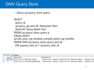 DMV Query Store
41
-- Query sys.query_store_query
SELECT
query_id,
qt.query_sql_text AS 'Statement Text',
[text] AS 'Query Batch Text'
FROM sys.query_store_query q
CROSS APPLY
sys.dm_exec_sql_text(last_compile_batch_sql_handle)
INNER JOIN sys.query_store_query_text qt
ON q.query_text_id = qt.query_text_id;
 