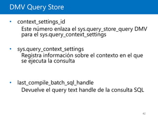 DMV Query Store
42
• context_settings_id
Este número enlaza el sys.query_store_query DMV
para el sys.query_context_settings
• sys.query_context_settings
Registra información sobre el contexto en el que
se ejecuta la consulta
• last_compile_batch_sql_handle
Devuelve el query text handle de la consulta SQL
 