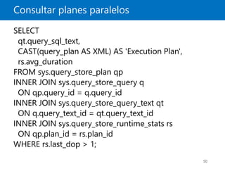 Consultar planes paralelos
50
SELECT
qt.query_sql_text,
CAST(query_plan AS XML) AS 'Execution Plan',
rs.avg_duration
FROM sys.query_store_plan qp
INNER JOIN sys.query_store_query q
ON qp.query_id = q.query_id
INNER JOIN sys.query_store_query_text qt
ON q.query_text_id = qt.query_text_id
INNER JOIN sys.query_store_runtime_stats rs
ON qp.plan_id = rs.plan_id
WHERE rs.last_dop > 1;
 