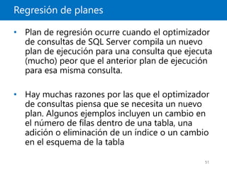 Regresión de planes
51
• Plan de regresión ocurre cuando el optimizador
de consultas de SQL Server compila un nuevo
plan de ejecución para una consulta que ejecuta
(mucho) peor que el anterior plan de ejecución
para esa misma consulta.
• Hay muchas razones por las que el optimizador
de consultas piensa que se necesita un nuevo
plan. Algunos ejemplos incluyen un cambio en
el número de filas dentro de una tabla, una
adición o eliminación de un índice o un cambio
en el esquema de la tabla
 