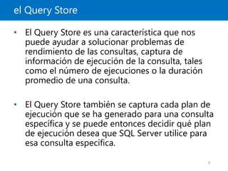 el Query Store
7
• El Query Store es una característica que nos
puede ayudar a solucionar problemas de
rendimiento de las consultas, captura de
información de ejecución de la consulta, tales
como el número de ejecuciones o la duración
promedio de una consulta.
• El Query Store también se captura cada plan de
ejecución que se ha generado para una consulta
específica y se puede entonces decidir qué plan
de ejecución desea que SQL Server utilice para
esa consulta específica.
 