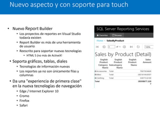 • Nuevo Report Builder
• Los proyectos de reportes en Visual Studio
todavía existen
• Report Builder es más de una herramienta
de usuario
• Reescrito para soportar nuevas tecnologías
• HTML 5 (no más de ActiveX!
• Soporta gráficos, tablas, diales
• Tecnologías de información nuevas
• Los reportes ya no son únicamente filas y
columnas
• Da una "experiencia de primera clase"
en la nueva tecnologías de navegación
• Edge / Internet Explorer 10
• Cromo
• Firefox
• Safari
Nuevo aspecto y con soporte para touch
 