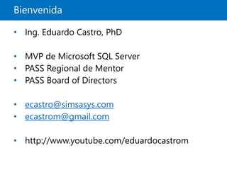 Bienvenida
• Ing. Eduardo Castro, PhD
• MVP de Microsoft SQL Server
• PASS Regional de Mentor
• PASS Board of Directors
• ecastro@simsasys.com
• ecastrom@gmail.com
• http://www.youtube.com/eduardocastrom
 