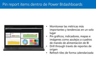 Pin report items dentro de Power BIdashboards
• Monitorear las métricas más
importantes y tendencias en un solo
lugar
• Pin gráficos, indicadores, mapas e
imágenes como azulejos a cuadros
de mando de alimentación de BI
• Drill through través de reportes de
origen
• Refresh tiles de forma calendarizada
 