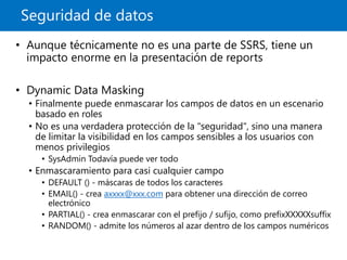 Seguridad de datos
• Aunque técnicamente no es una parte de SSRS, tiene un
impacto enorme en la presentación de reports
• Dynamic Data Masking
• Finalmente puede enmascarar los campos de datos en un escenario
basado en roles
• No es una verdadera protección de la "seguridad", sino una manera
de limitar la visibilidad en los campos sensibles a los usuarios con
menos privilegios
• SysAdmin Todavía puede ver todo
• Enmascaramiento para casi cualquier campo
• DEFAULT () - máscaras de todos los caracteres
• EMAIL() - crea axxxx@xxx.com para obtener una dirección de correo
electrónico
• PARTIAL() - crea enmascarar con el prefijo / sufijo, como prefixXXXXXsuffix
• RANDOM() - admite los números al azar dentro de los campos numéricos
 