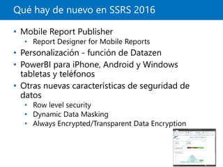 Qué hay de nuevo en SSRS 2016
• Mobile Report Publisher
• Report Designer for Mobile Reports
• Personalización - función de Datazen
• PowerBI para iPhone, Android y Windows
tabletas y teléfonos
• Otras nuevas características de seguridad de
datos
• Row level security
• Dynamic Data Masking
• Always Encrypted/Transparent Data Encryption
 