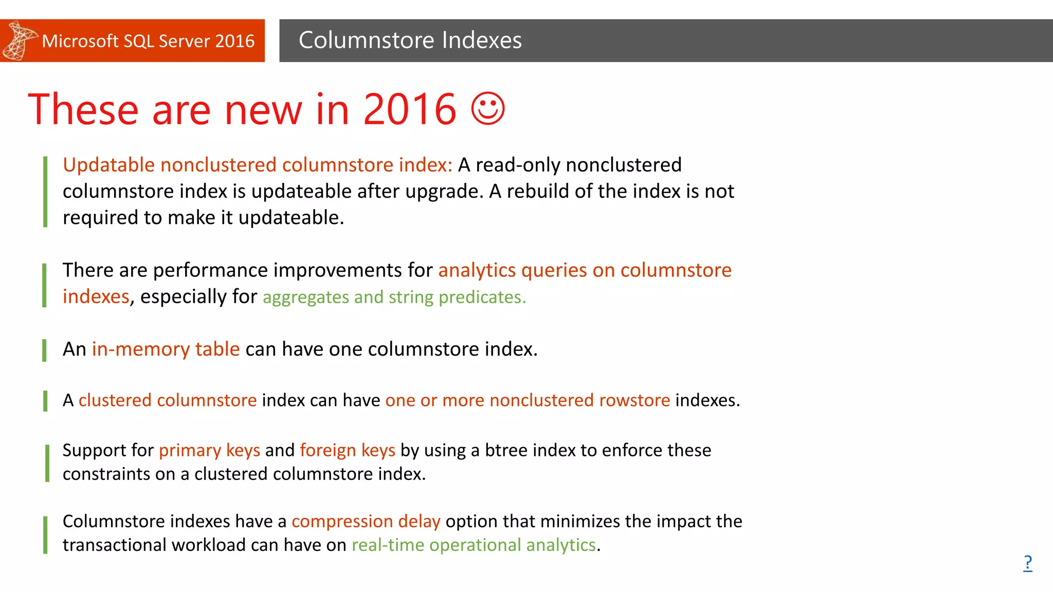 Microsoft SQL Server 2016 Columnstore Indexes
These are new in 2016 
Updatable nonclustered columnstore index: A read-only nonclustered
columnstore index is updateable after upgrade. A rebuild of the index is not
required to make it updateable.
There are performance improvements for analytics queries on columnstore
indexes, especially for aggregates and string predicates.
An in-memory table can have one columnstore index.
A clustered columnstore index can have one or more nonclustered rowstore indexes.
Support for primary keys and foreign keys by using a btree index to enforce these
constraints on a clustered columnstore index.
Columnstore indexes have a compression delay option that minimizes the impact the
transactional workload can have on real-time operational analytics.
?
 
