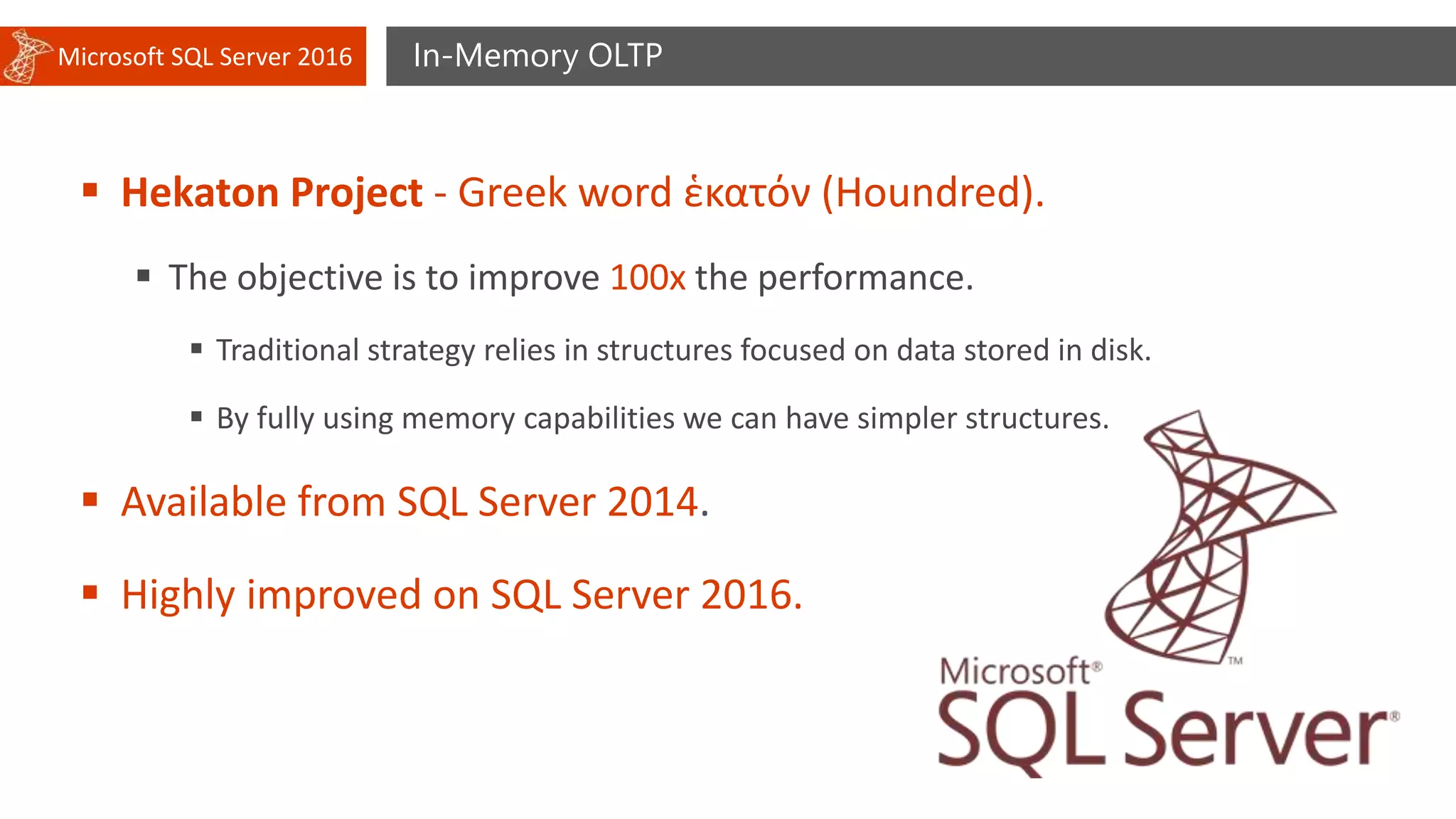 Microsoft SQL Server 2016 In-Memory OLTP
 Hekaton Project - Greek word ἑκατόν (Houndred).
 The objective is to improve 100x the performance.
 Traditional strategy relies in structures focused on data stored in disk.
 By fully using memory capabilities we can have simpler structures.
 Available from SQL Server 2014.
 Highly improved on SQL Server 2016.
 