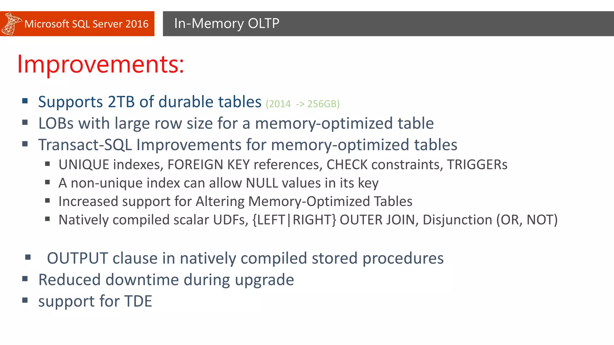 Microsoft SQL Server 2016 In-Memory OLTP
Improvements:
 Supports 2TB of durable tables (2014 -> 256GB)
 LOBs with large row size for a memory-optimized table
 Transact-SQL Improvements for memory-optimized tables
 UNIQUE indexes, FOREIGN KEY references, CHECK constraints, TRIGGERs
 A non-unique index can allow NULL values in its key
 Increased support for Altering Memory-Optimized Tables
 Natively compiled scalar UDFs, {LEFT|RIGHT} OUTER JOIN, Disjunction (OR, NOT)
 OUTPUT clause in natively compiled stored procedures
 Reduced downtime during upgrade
 support for TDE
 