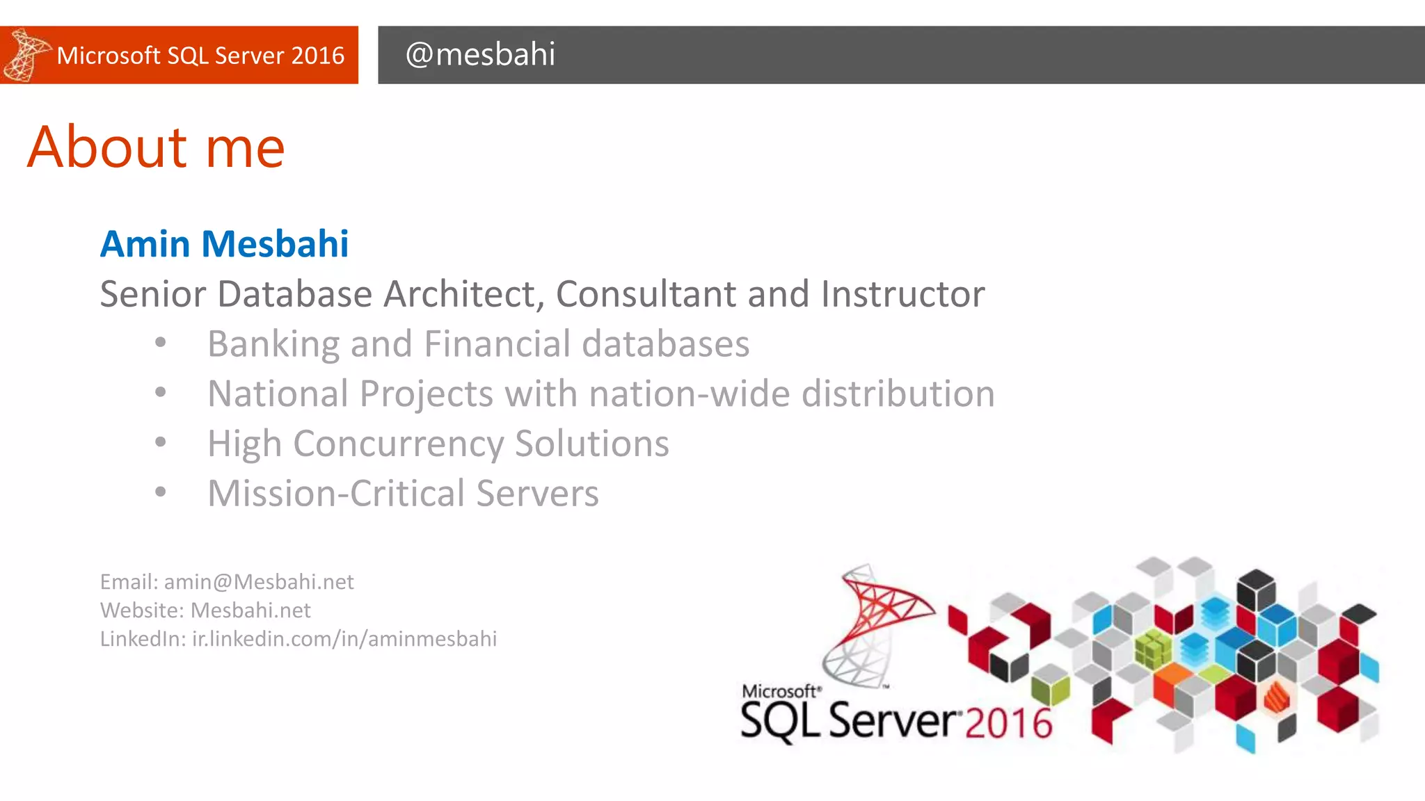 Microsoft SQL Server 2016
About me
@mesbahi
Amin Mesbahi
Senior Database Architect, Consultant and Instructor
• Banking and Financial databases
• National Projects with nation-wide distribution
• High Concurrency Solutions
• Mission-Critical Servers
Email: amin@Mesbahi.net
Website: Mesbahi.net
LinkedIn: ir.linkedin.com/in/aminmesbahi
 