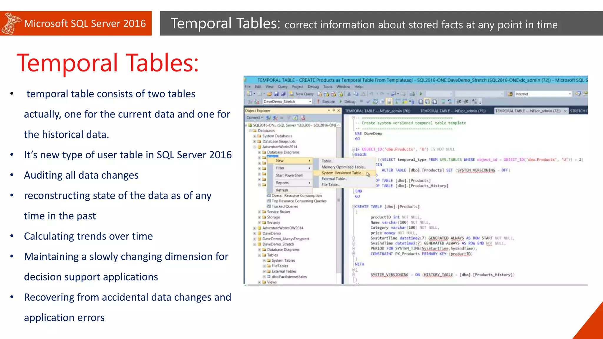 Microsoft SQL Server 2016 Temporal Tables: correct information about stored facts at any point in time
Temporal Tables:
• temporal table consists of two tables
actually, one for the current data and one for
the historical data.
• It’s new type of user table in SQL Server 2016
• Auditing all data changes
• reconstructing state of the data as of any
time in the past
• Calculating trends over time
• Maintaining a slowly changing dimension for
decision support applications
• Recovering from accidental data changes and
application errors
 