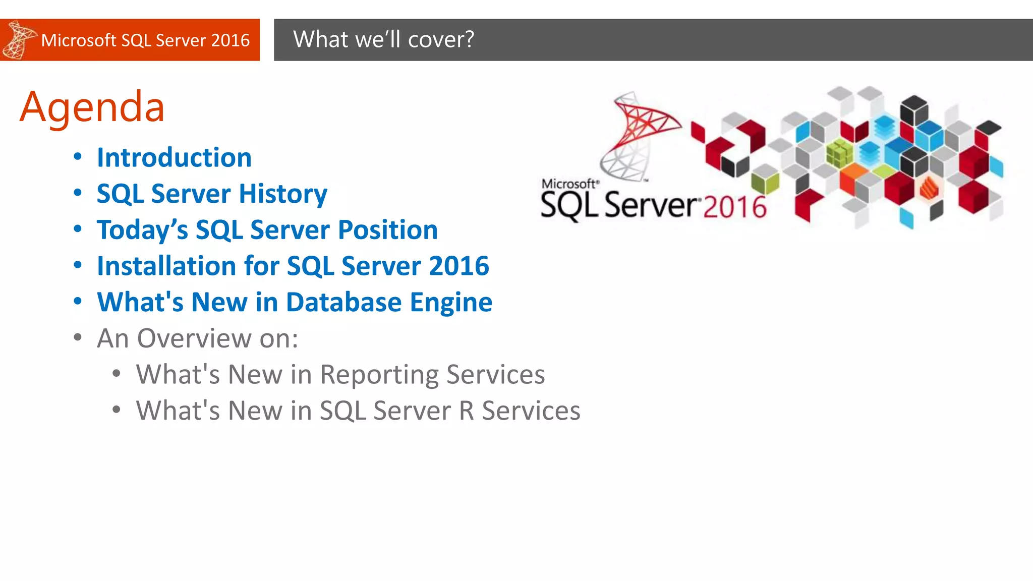 Microsoft SQL Server 2016
Agenda
What we’ll cover?
• Introduction
• SQL Server History
• Today’s SQL Server Position
• Installation for SQL Server 2016
• What's New in Database Engine
• An Overview on:
• What's New in Reporting Services
• What's New in SQL Server R Services
 