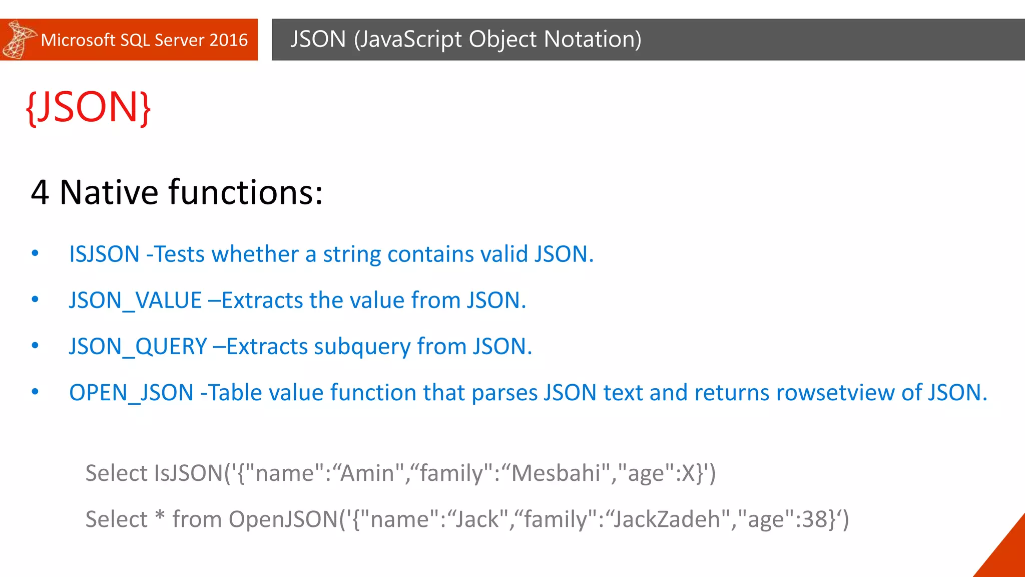Microsoft SQL Server 2016 JSON (JavaScript Object Notation)
{JSON}
4 Native functions:
• ISJSON -Tests whether a string contains valid JSON.
• JSON_VALUE –Extracts the value from JSON.
• JSON_QUERY –Extracts subquery from JSON.
• OPEN_JSON -Table value function that parses JSON text and returns rowsetview of JSON.
Select IsJSON('{"name":“Amin",“family":“Mesbahi","age":X}')
Select * from OpenJSON('{"name":“Jack",“family":“JackZadeh","age":38}‘)
 
