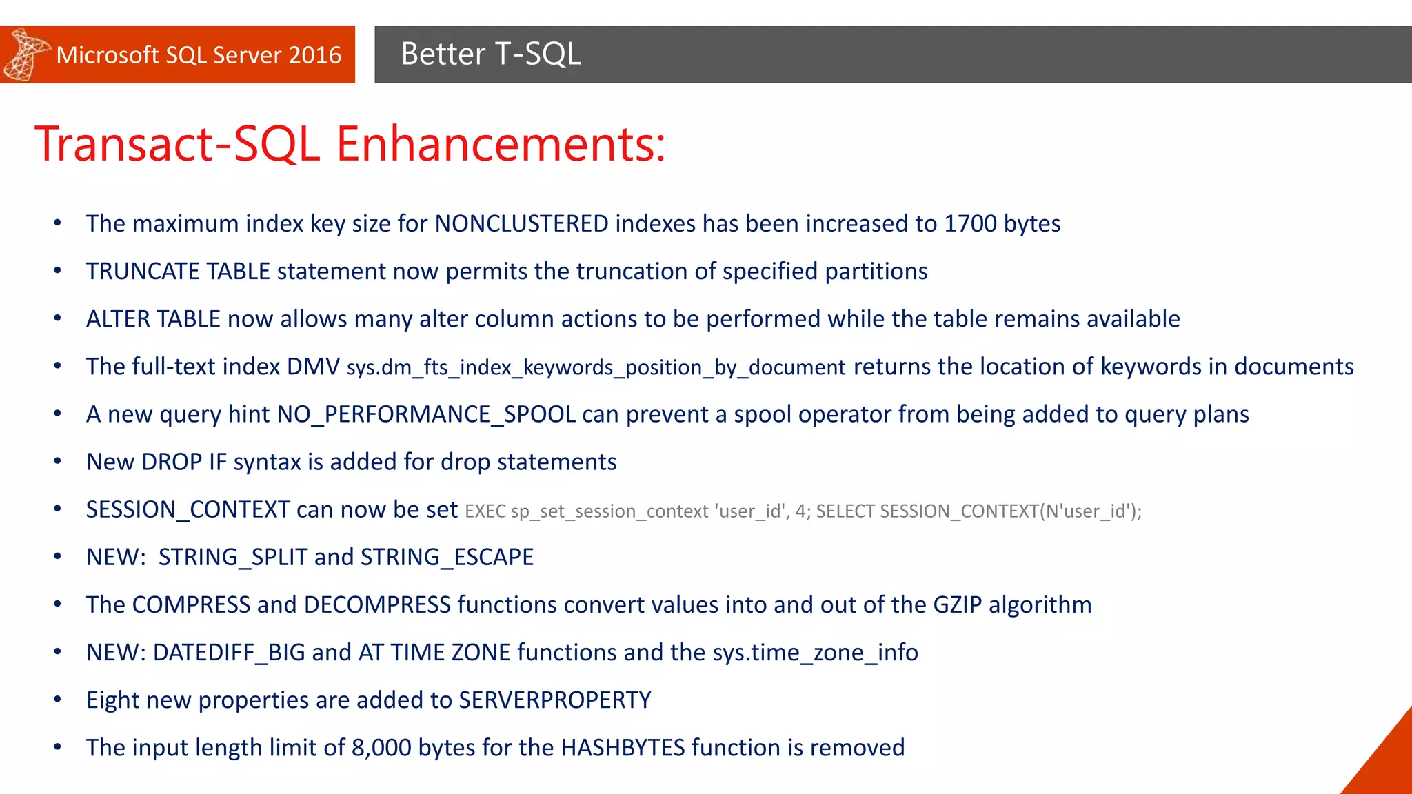 Microsoft SQL Server 2016 Better T-SQL
Transact-SQL Enhancements:
• The maximum index key size for NONCLUSTERED indexes has been increased to 1700 bytes
• TRUNCATE TABLE statement now permits the truncation of specified partitions
• ALTER TABLE now allows many alter column actions to be performed while the table remains available
• The full-text index DMV sys.dm_fts_index_keywords_position_by_document returns the location of keywords in documents
• A new query hint NO_PERFORMANCE_SPOOL can prevent a spool operator from being added to query plans
• New DROP IF syntax is added for drop statements
• SESSION_CONTEXT can now be set EXEC sp_set_session_context 'user_id', 4; SELECT SESSION_CONTEXT(N'user_id');
• NEW: STRING_SPLIT and STRING_ESCAPE
• The COMPRESS and DECOMPRESS functions convert values into and out of the GZIP algorithm
• NEW: DATEDIFF_BIG and AT TIME ZONE functions and the sys.time_zone_info
• Eight new properties are added to SERVERPROPERTY
• The input length limit of 8,000 bytes for the HASHBYTES function is removed
 