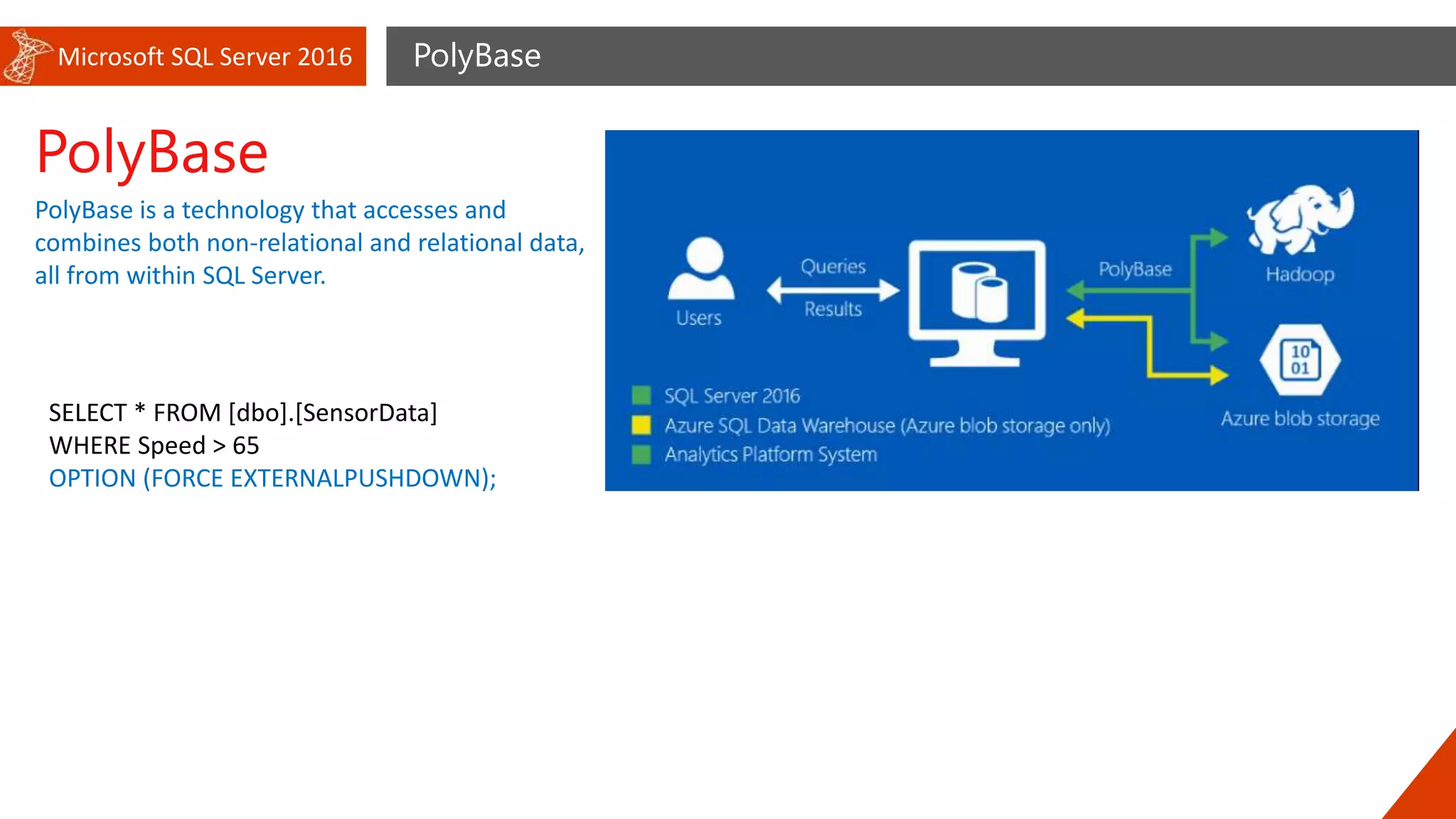 Microsoft SQL Server 2016 PolyBase
PolyBase
PolyBase is a technology that accesses and
combines both non-relational and relational data,
all from within SQL Server.
SELECT * FROM [dbo].[SensorData]
WHERE Speed > 65
OPTION (FORCE EXTERNALPUSHDOWN);
 