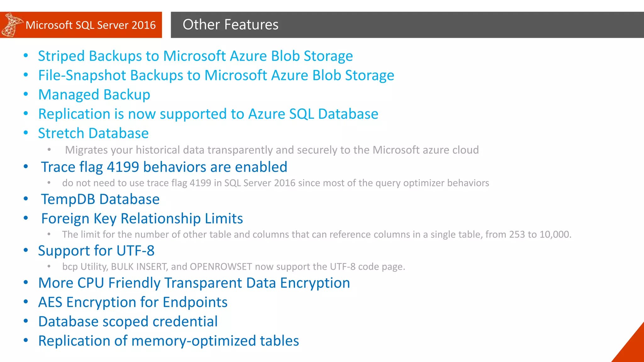 Microsoft SQL Server 2016 Other Features
• Striped Backups to Microsoft Azure Blob Storage
• File-Snapshot Backups to Microsoft Azure Blob Storage
• Managed Backup
• Replication is now supported to Azure SQL Database
• Stretch Database
• Migrates your historical data transparently and securely to the Microsoft azure cloud
• Trace flag 4199 behaviors are enabled
• do not need to use trace flag 4199 in SQL Server 2016 since most of the query optimizer behaviors
• TempDB Database
• Foreign Key Relationship Limits
• The limit for the number of other table and columns that can reference columns in a single table, from 253 to 10,000.
• Support for UTF-8
• bcp Utility, BULK INSERT, and OPENROWSET now support the UTF-8 code page.
• More CPU Friendly Transparent Data Encryption
• AES Encryption for Endpoints
• Database scoped credential
• Replication of memory-optimized tables
 
