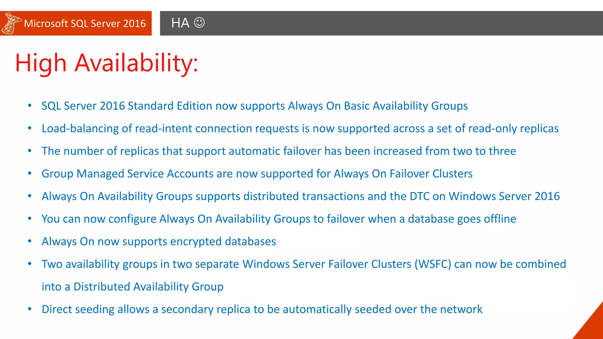 Microsoft SQL Server 2016 HA 
High Availability:
• SQL Server 2016 Standard Edition now supports Always On Basic Availability Groups
• Load-balancing of read-intent connection requests is now supported across a set of read-only replicas
• The number of replicas that support automatic failover has been increased from two to three
• Group Managed Service Accounts are now supported for Always On Failover Clusters
• Always On Availability Groups supports distributed transactions and the DTC on Windows Server 2016
• You can now configure Always On Availability Groups to failover when a database goes offline
• Always On now supports encrypted databases
• Two availability groups in two separate Windows Server Failover Clusters (WSFC) can now be combined
into a Distributed Availability Group
• Direct seeding allows a secondary replica to be automatically seeded over the network
 