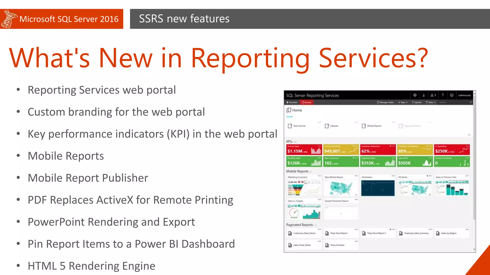 Microsoft SQL Server 2016
What's New in Reporting Services?
SSRS new features
• Reporting Services web portal
• Custom branding for the web portal
• Key performance indicators (KPI) in the web portal
• Mobile Reports
• Mobile Report Publisher
• PDF Replaces ActiveX for Remote Printing
• PowerPoint Rendering and Export
• Pin Report Items to a Power BI Dashboard
• HTML 5 Rendering Engine
 