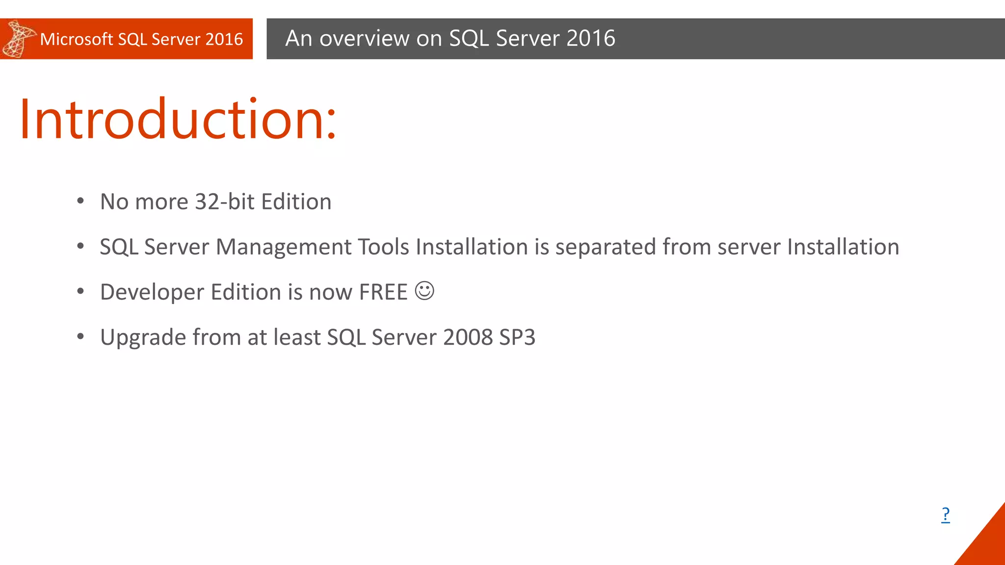 Microsoft SQL Server 2016
Introduction:
An overview on SQL Server 2016
• No more 32-bit Edition
• SQL Server Management Tools Installation is separated from server Installation
• Developer Edition is now FREE 
• Upgrade from at least SQL Server 2008 SP3
?
 