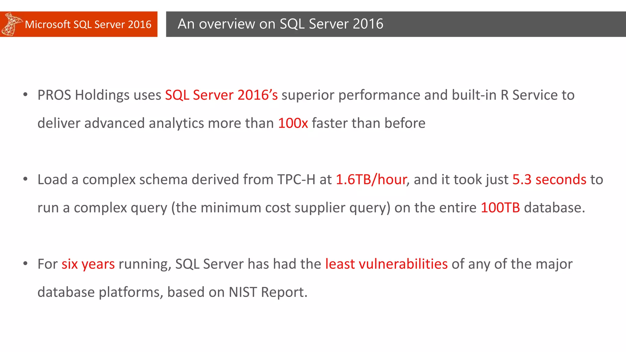 Microsoft SQL Server 2016 An overview on SQL Server 2016
• PROS Holdings uses SQL Server 2016’s superior performance and built-in R Service to
deliver advanced analytics more than 100x faster than before
• Load a complex schema derived from TPC-H at 1.6TB/hour, and it took just 5.3 seconds to
run a complex query (the minimum cost supplier query) on the entire 100TB database.
• For six years running, SQL Server has had the least vulnerabilities of any of the major
database platforms, based on NIST Report.
 
