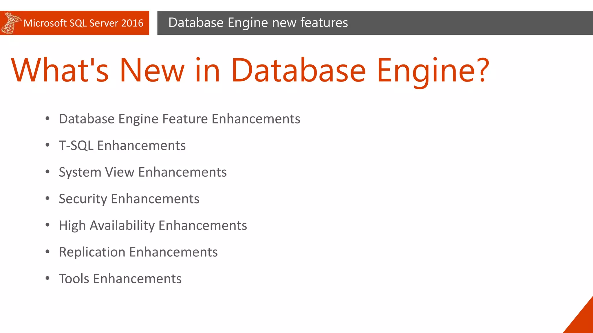 Microsoft SQL Server 2016
What's New in Database Engine?
Database Engine new features
• Database Engine Feature Enhancements
• T-SQL Enhancements
• System View Enhancements
• Security Enhancements
• High Availability Enhancements
• Replication Enhancements
• Tools Enhancements
 