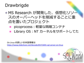 Drawbrigde
MS Research が開発した、仮想化リソー
スのオーバーヘッドを削減することに重
点を置いたプロジェクト
picoprocess：軽量な隔離コンテナ
Library OS：NT カーネルをサポートしてた
On Linux の詳しい日本語情報は
https://www.slideshare.net/decode2017/di01-sql-server-on-linux
 