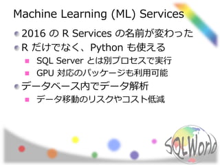 Machine Learning (ML) Services
2016 の R Services の名前が変わった
R だけでなく、Python も使える
SQL Server とは別プロセスで実行
GPU 対応のパッケージも利用可能
データベース内でデータ解析
データ移動のリスクやコスト低減
 