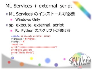 ML Services + external_script
ML Services のインストールが必要
Windows Only
sp_execute_external_script
R、Python のスクリプトが書ける
execute sp_execute_external_script
@language = N'Python',
@script = N'
import sys
print("*******************************")
print(sys.version)
print("Hello World")
'
GO
 
