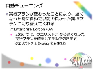 自動チューニング
実行プランが変わったことにより、遅く
なった時に自動で以前の良かった実行プ
ランに切り替えてくれる
※Enterprise Edition のみ
2016 では、クエリストア から遅くなった
実行プランを確認して手動で強制変更
クエリストアは Express でも使える
 