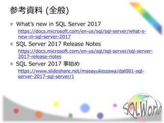 参考資料 (全般)
What’s new in SQL Server 2017
https://docs.microsoft.com/en-us/sql/sql-server/what-s-
new-in-sql-server-2017
SQL Server 2017 Release Notes
https://docs.microsoft.com/en-us/sql/sql-server/sql-server-
2017-release-notes
SQL Server 2017 事始め
https://www.slideshare.net/masayukiozawa/dal001-sql-
server-2017-sql-server/1
 