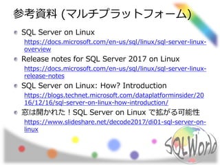 参考資料 (マルチプラットフォーム)
SQL Server on Linux
https://docs.microsoft.com/en-us/sql/linux/sql-server-linux-
overview
Release notes for SQL Server 2017 on Linux
https://docs.microsoft.com/en-us/sql/linux/sql-server-linux-
release-notes
SQL Server on Linux: How? Introduction
https://blogs.technet.microsoft.com/dataplatforminsider/20
16/12/16/sql-server-on-linux-how-introduction/
窓は開かれた！SQL Server on Linux で拡がる可能性
https://www.slideshare.net/decode2017/di01-sql-server-on-
linux
 