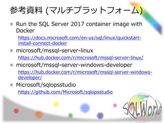 参考資料 (マルチプラットフォーム)
Run the SQL Server 2017 container image with
Docker
https://docs.microsoft.com/en-us/sql/linux/quickstart-
install-connect-docker
microsoft/mssql-server-linux
https://hub.docker.com/r/microsoft/mssql-server-linux/
microsoft/mssql-server-windows-developer
https://hub.docker.com/r/microsoft/mssql-server-windows-
developer/
Microsoft/sqlopsstudio
https://github.com/Microsoft/sqlopsstudio
 